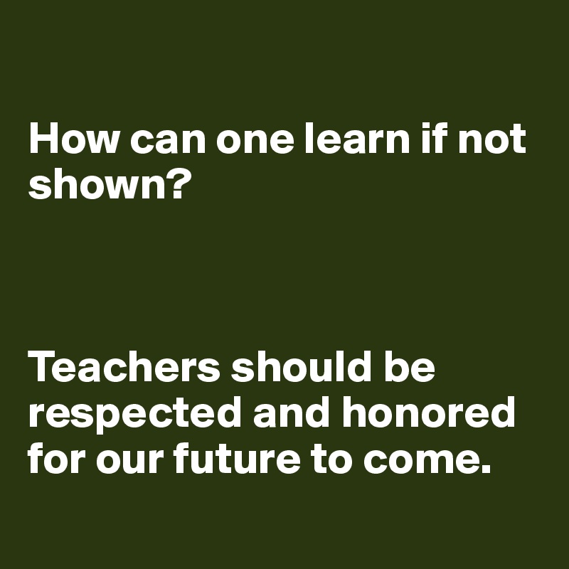 

How can one learn if not shown?  



Teachers should be respected and honored for our future to come.
