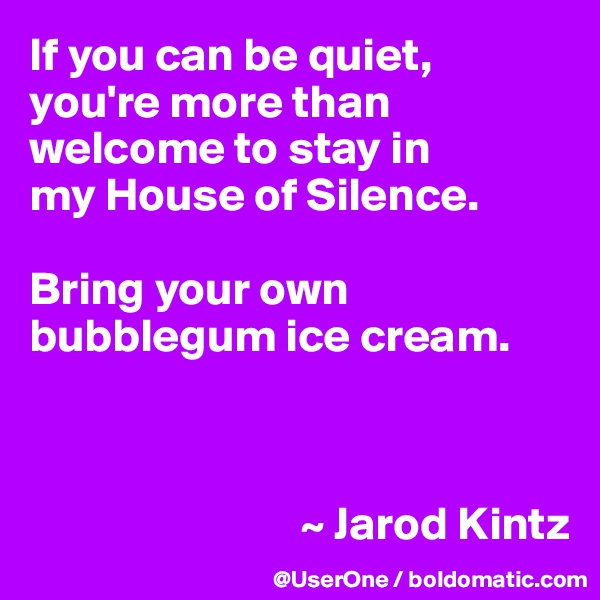 If you can be quiet, you're more than welcome to stay in
my House of Silence. 

Bring your own bubblegum ice cream.



                             ~ Jarod Kintz