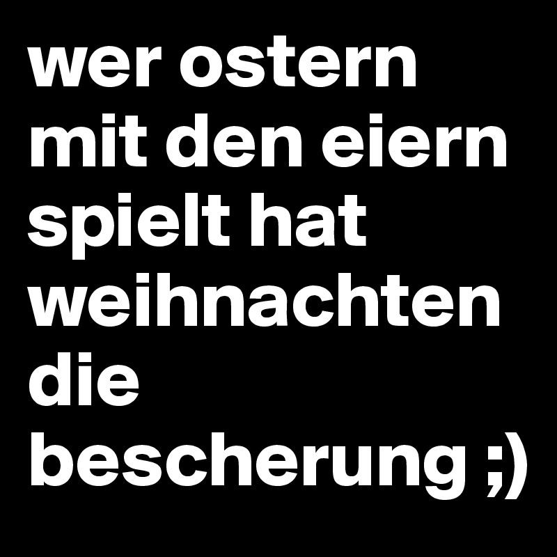 wer ostern mit den eiern spielt hat weihnachten die bescherung ;)