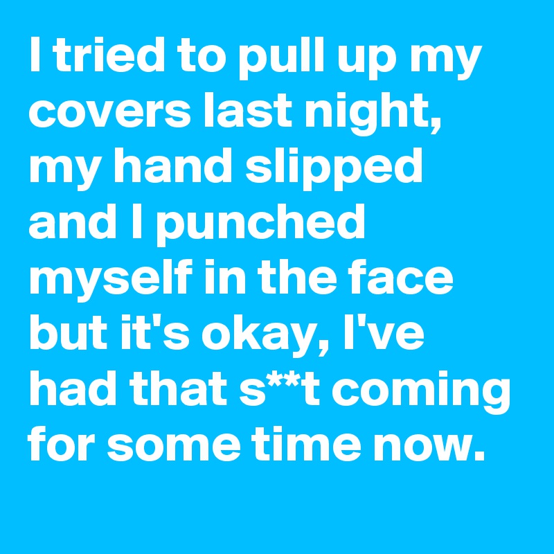 I tried to pull up my covers last night, my hand slipped  and I punched myself in the face but it's okay, I've had that s**t coming for some time now.