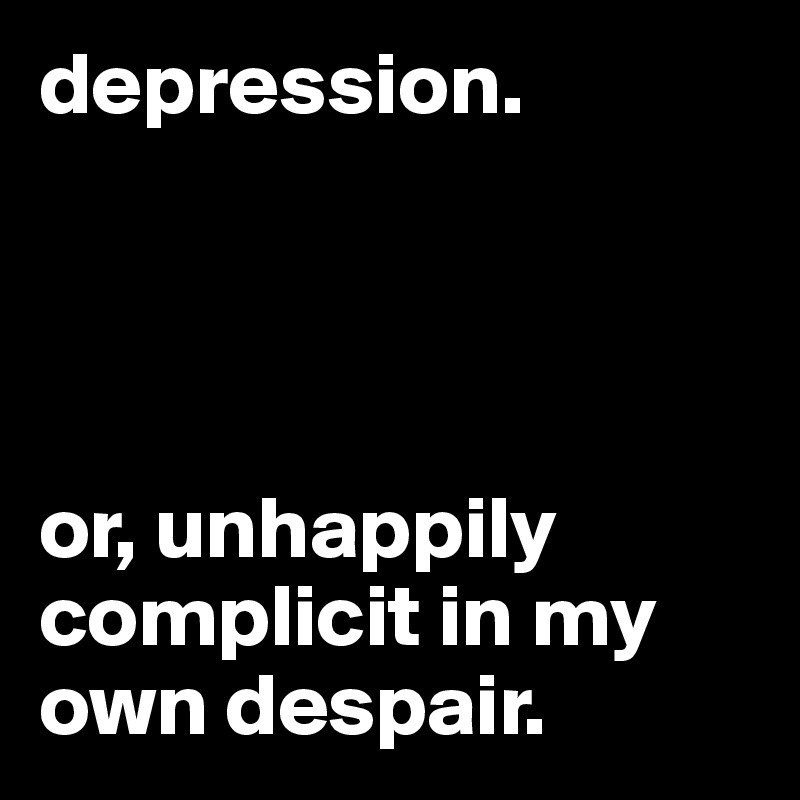 depression.




or, unhappily complicit in my own despair.