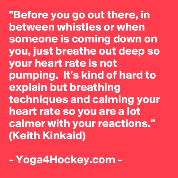 "Before you go out there, in between whistles or when someone is coming down on you, just breathe out deep so your heart rate is not pumping.  It's kind of hard to explain but breathing techniques and calming your heart rate so you are a lot calmer with your reactions." (Keith Kinkaid)

- Yoga4Hockey.com -