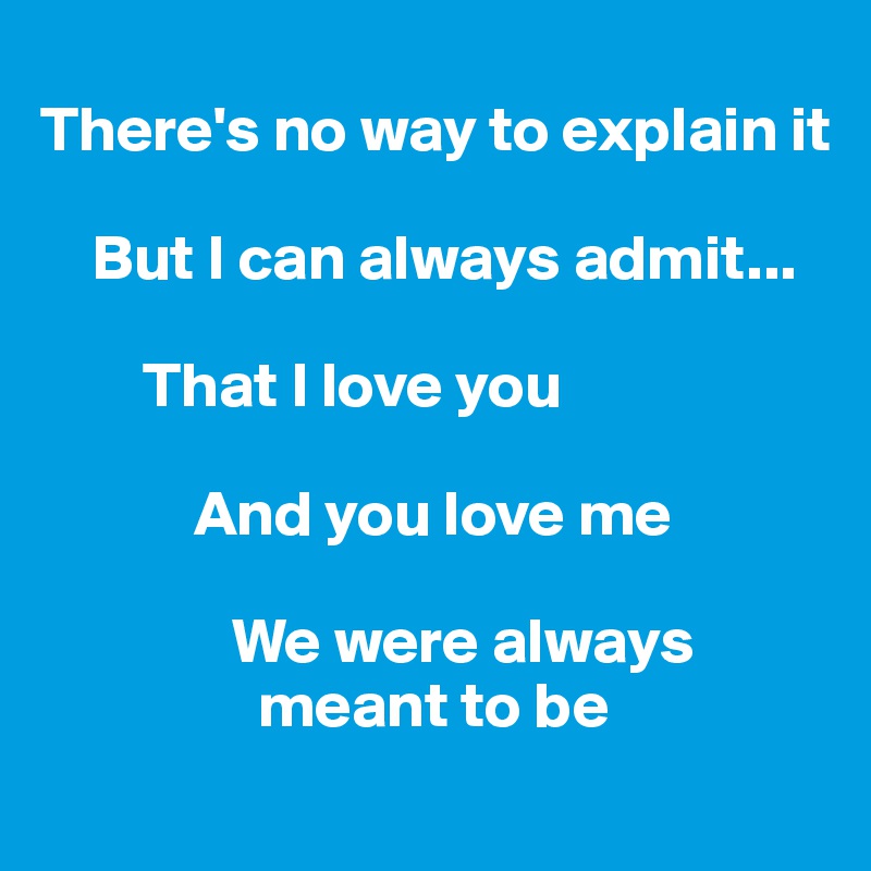 
There's no way to explain it

    But I can always admit...

        That I love you 

            And you love me

               We were always     
                 meant to be

