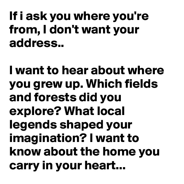 If i ask you where you're from, I don't want your address..

I want to hear about where you grew up. Which fields and forests did you explore? What local legends shaped your imagination? I want to know about the home you carry in your heart...