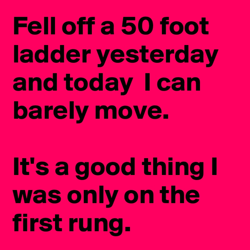 Fell off a 50 foot ladder yesterday and today  I can barely move. 

It's a good thing I was only on the first rung.