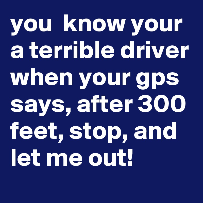 you  know your a terrible driver when your gps says, after 300 feet, stop, and let me out! 