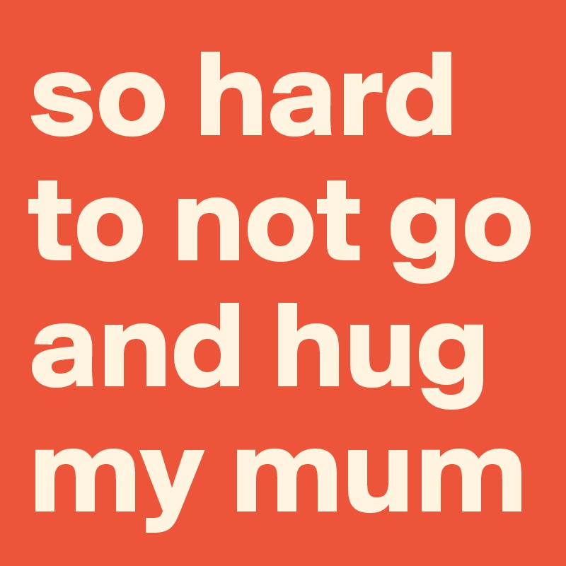 so hard to not go and hug my mum