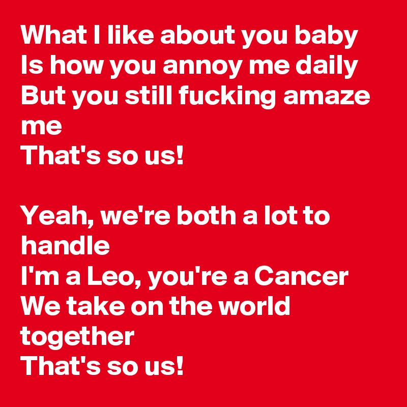 What I like about you baby
Is how you annoy me daily
But you still fucking amaze me
That's so us!

Yeah, we're both a lot to handle
I'm a Leo, you're a Cancer
We take on the world together
That's so us!