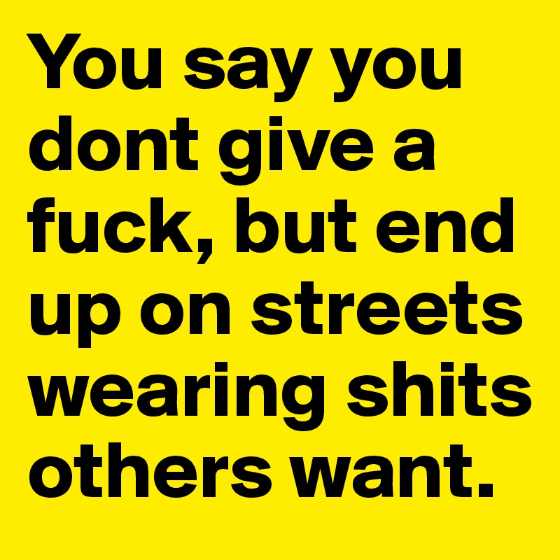 You say you dont give a fuck, but end up on streets wearing shits others want. 