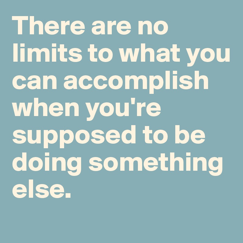 There are no limits to what you can accomplish when you're supposed to be doing something else.