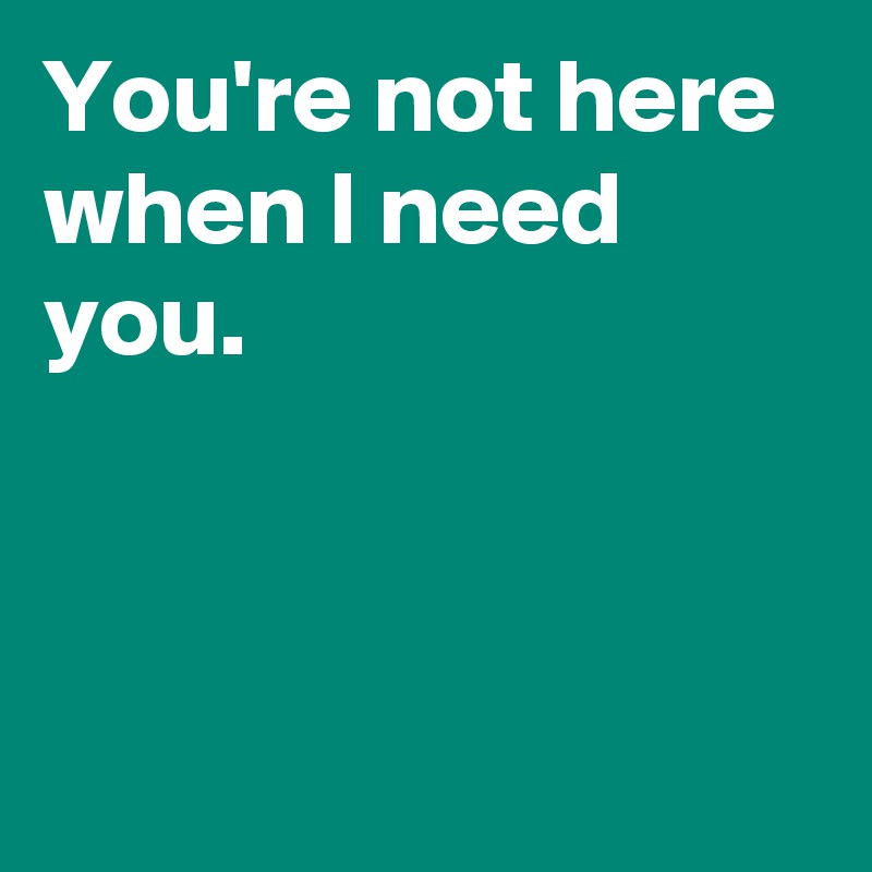 You're not here when I need you.



