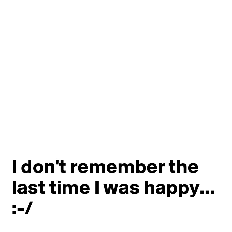 






I don't remember the last time I was happy... 
:-/