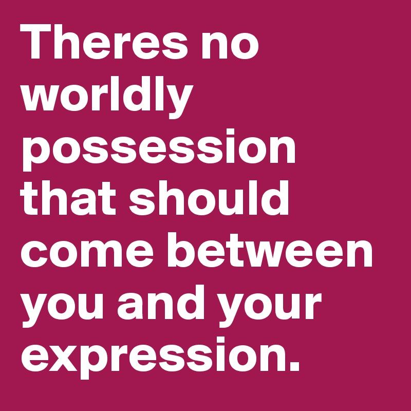 Theres no worldly possession that should come between you and your expression.