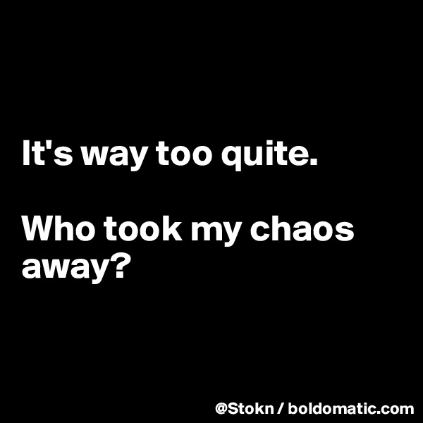 


It's way too quite.

Who took my chaos away?


