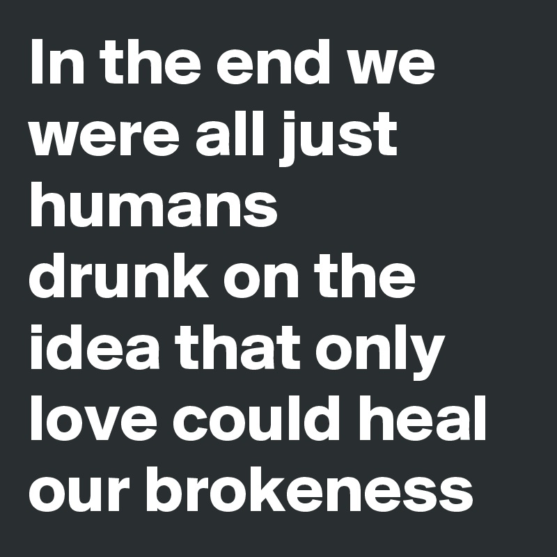 In the end we were all just humans 
drunk on the idea that only love could heal our brokeness