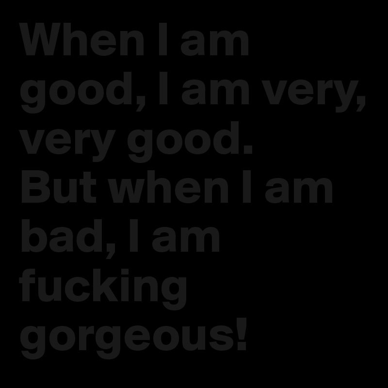 When I am good, I am very, very good.
But when I am bad, I am fucking gorgeous!