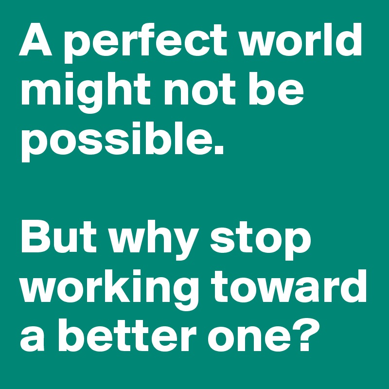 A perfect world might not be possible. 

But why stop working toward a better one?