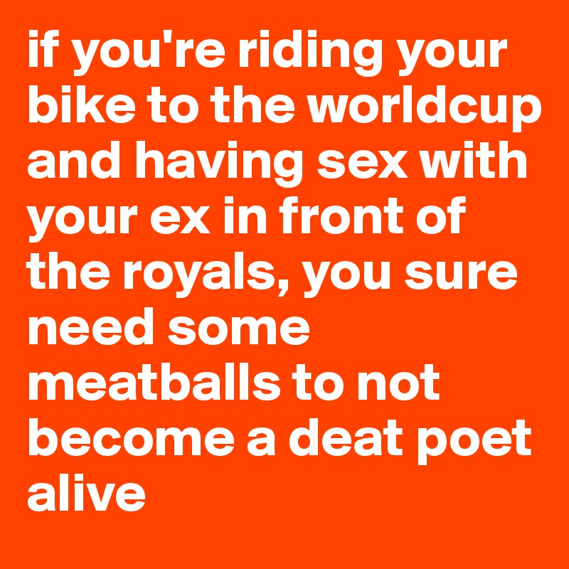 if you're riding your bike to the worldcup and having sex with your ex in front of the royals, you sure need some meatballs to not become a deat poet alive
