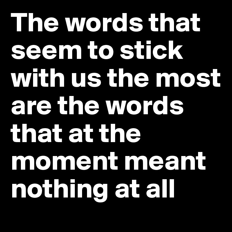 The words that seem to stick with us the most are the words that at the moment meant nothing at all 