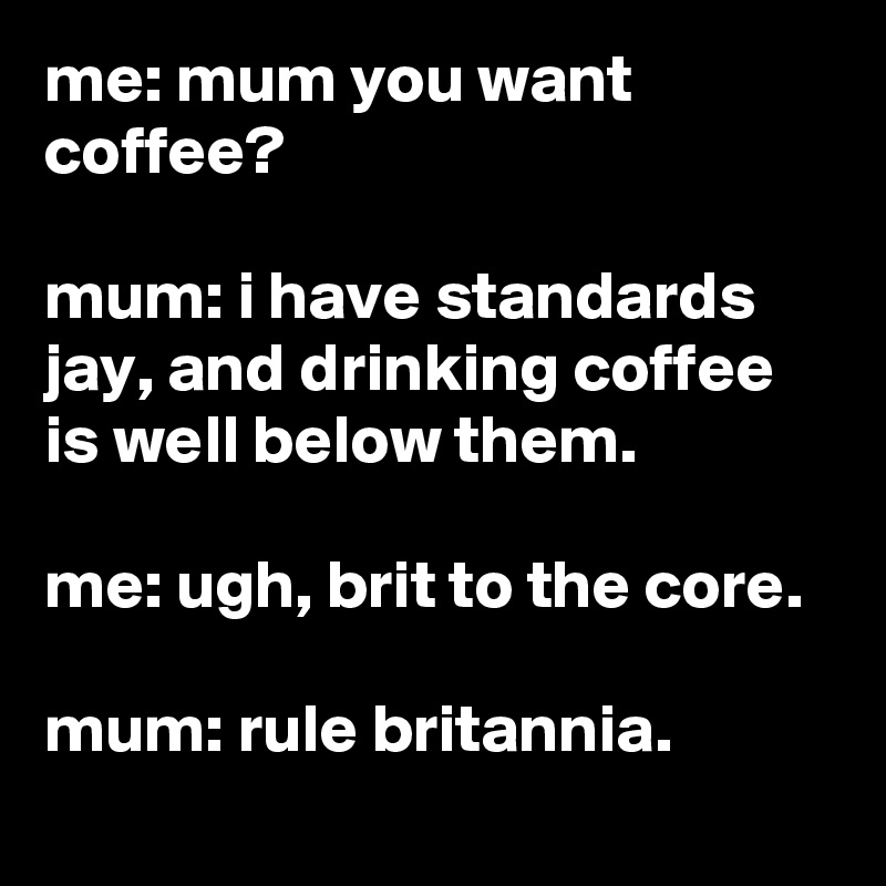 me: mum you want coffee?

mum: i have standards jay, and drinking coffee is well below them.

me: ugh, brit to the core.

mum: rule britannia.