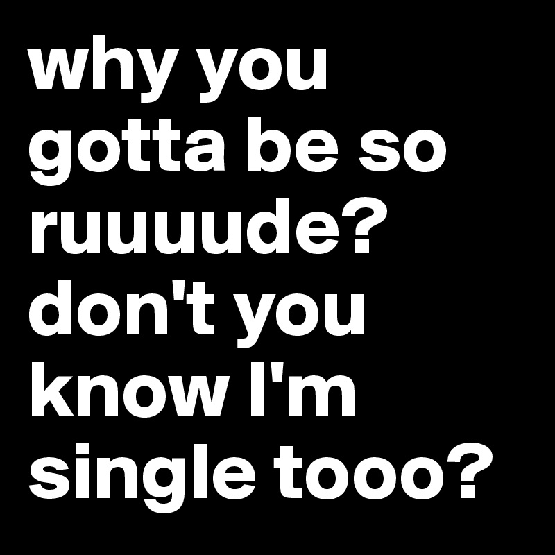 why you gotta be so ruuuude? don't you know I'm single tooo? 