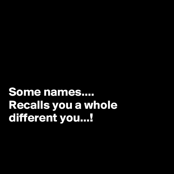 





Some names....
Recalls you a whole different you...!



