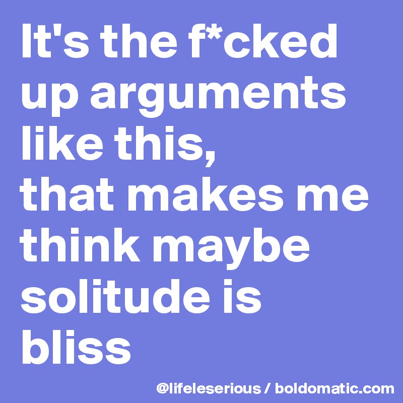It's the f*cked up arguments like this,
that makes me think maybe 
solitude is bliss