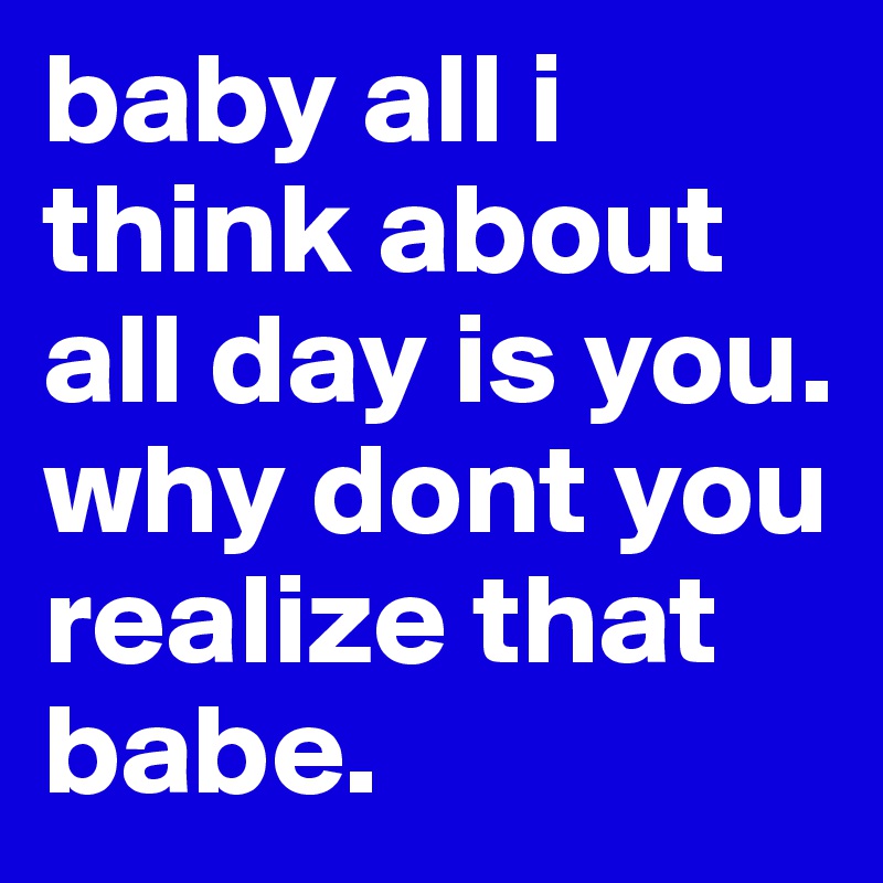 baby all i think about all day is you. why dont you realize that babe. 