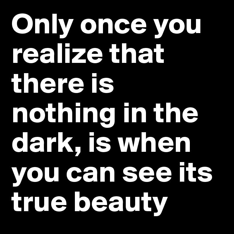 Only once you realize that there is nothing in the dark, is when you can see its true beauty 