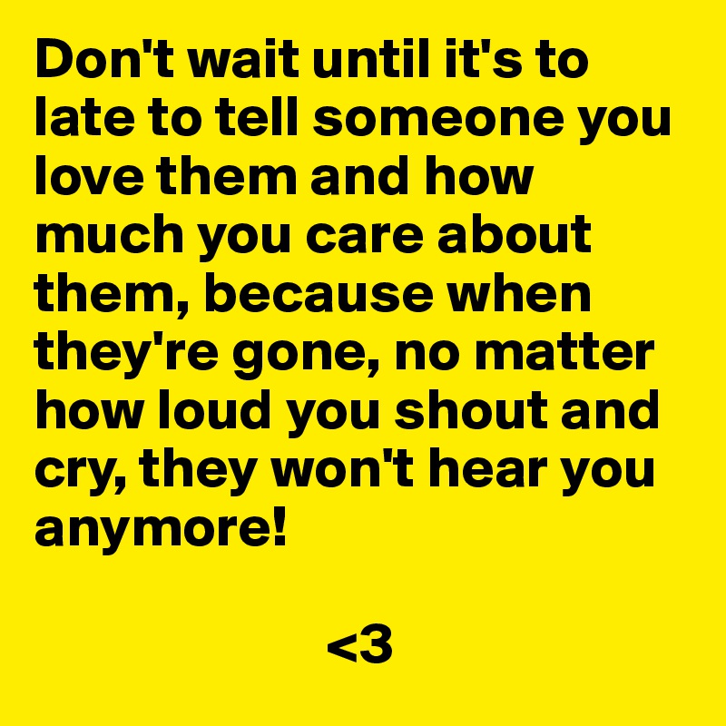 Don't wait until it's to late to tell someone you love them and how much you care about them, because when they're gone, no matter how loud you shout and cry, they won't hear you anymore!

                         <3