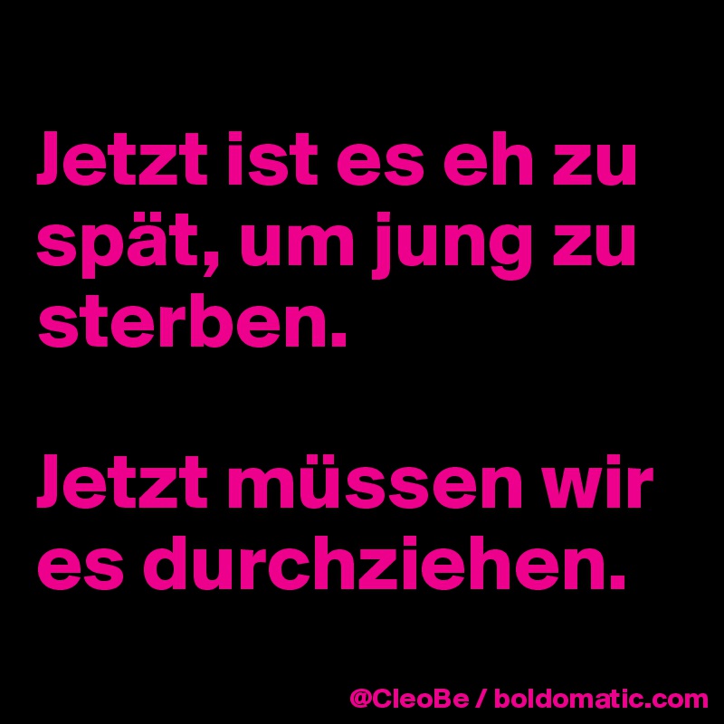 
Jetzt ist es eh zu spät, um jung zu sterben.

Jetzt müssen wir es durchziehen.
