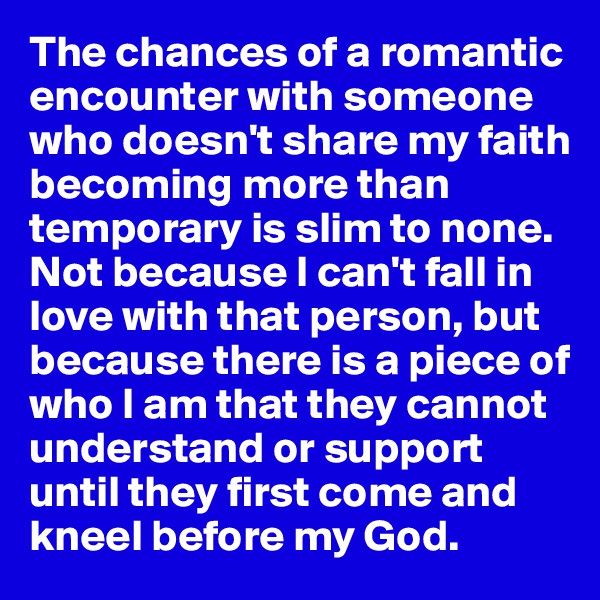 The chances of a romantic encounter with someone who doesn't share my faith becoming more than temporary is slim to none. Not because I can't fall in love with that person, but because there is a piece of who I am that they cannot understand or support until they first come and kneel before my God. 