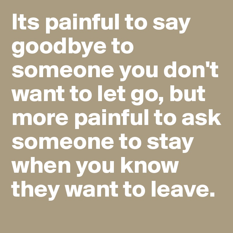 Its painful to say goodbye to someone you don't want to let go, but more painful to ask someone to stay when you know they want to leave.