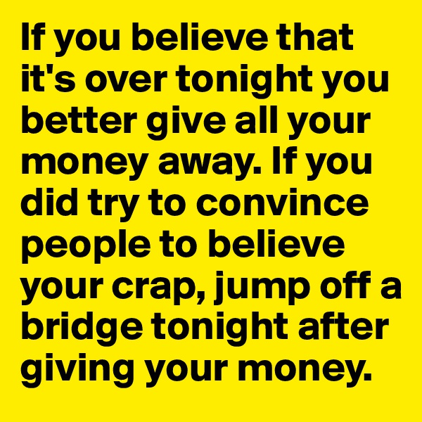 If you believe that it's over tonight you better give all your money away. If you did try to convince people to believe your crap, jump off a bridge tonight after giving your money. 