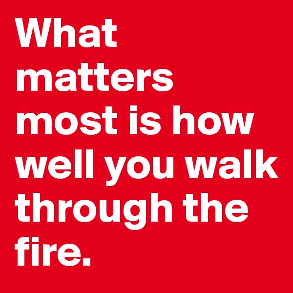 What matters most is how well you walk through the fire.