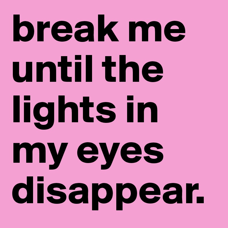 break me until the lights in my eyes disappear.