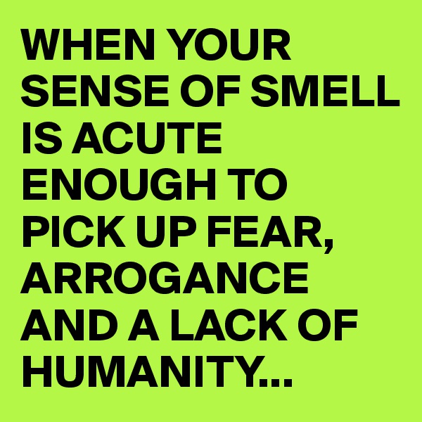 WHEN YOUR SENSE OF SMELL IS ACUTE ENOUGH TO PICK UP FEAR, ARROGANCE AND A LACK OF HUMANITY...