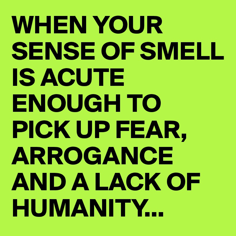 WHEN YOUR SENSE OF SMELL IS ACUTE ENOUGH TO PICK UP FEAR, ARROGANCE AND A LACK OF HUMANITY...