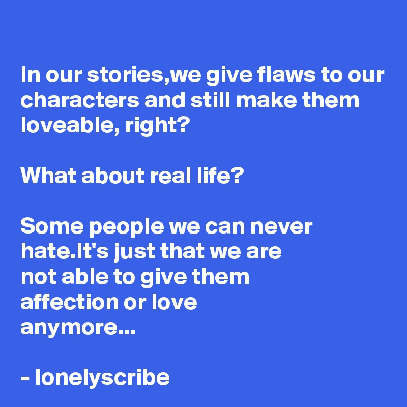 
In our stories,we give flaws to our characters and still make them loveable, right?

What about real life?

Some people we can never hate.It's just that we are 
not able to give them 
affection or love 
anymore... 

- lonelyscribe 