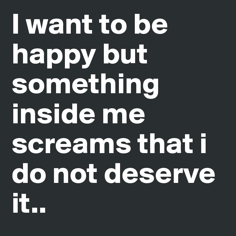 I want to be happy but something inside me screams that i do not deserve it..