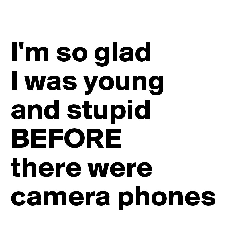 
I'm so glad
I was young and stupid 
BEFORE 
there were camera phones