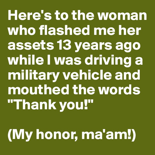Here's to the woman who flashed me her assets 13 years ago while I was driving a military vehicle and mouthed the words "Thank you!"

(My honor, ma'am!)