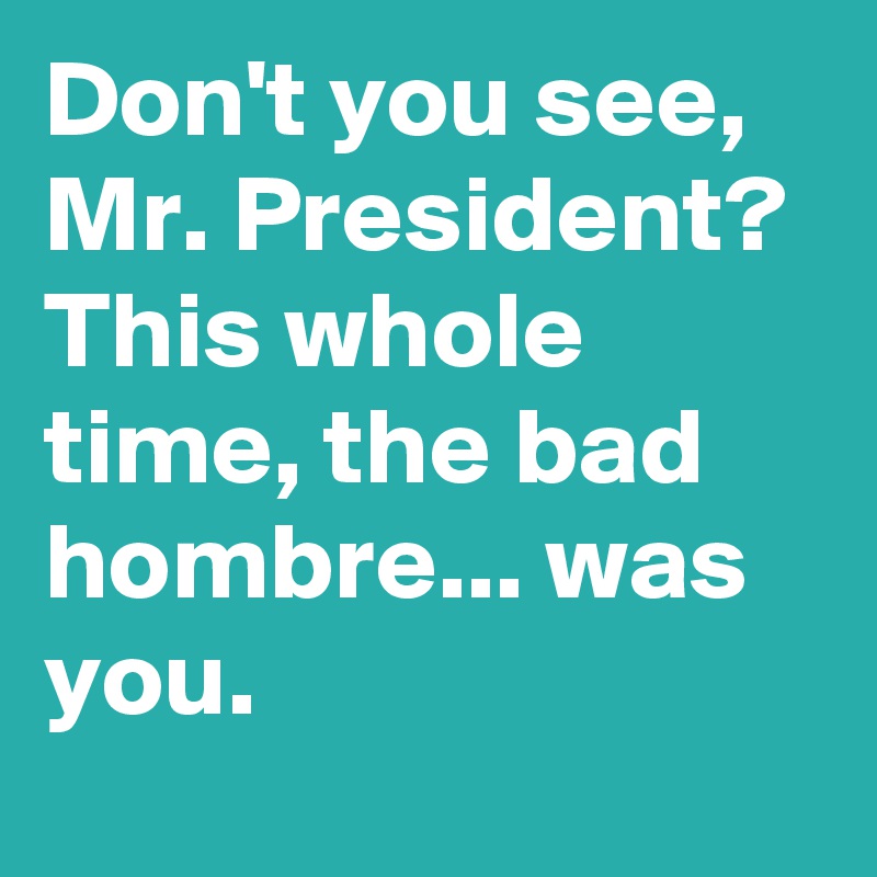 Don't you see, Mr. President? This whole time, the bad hombre... was you.