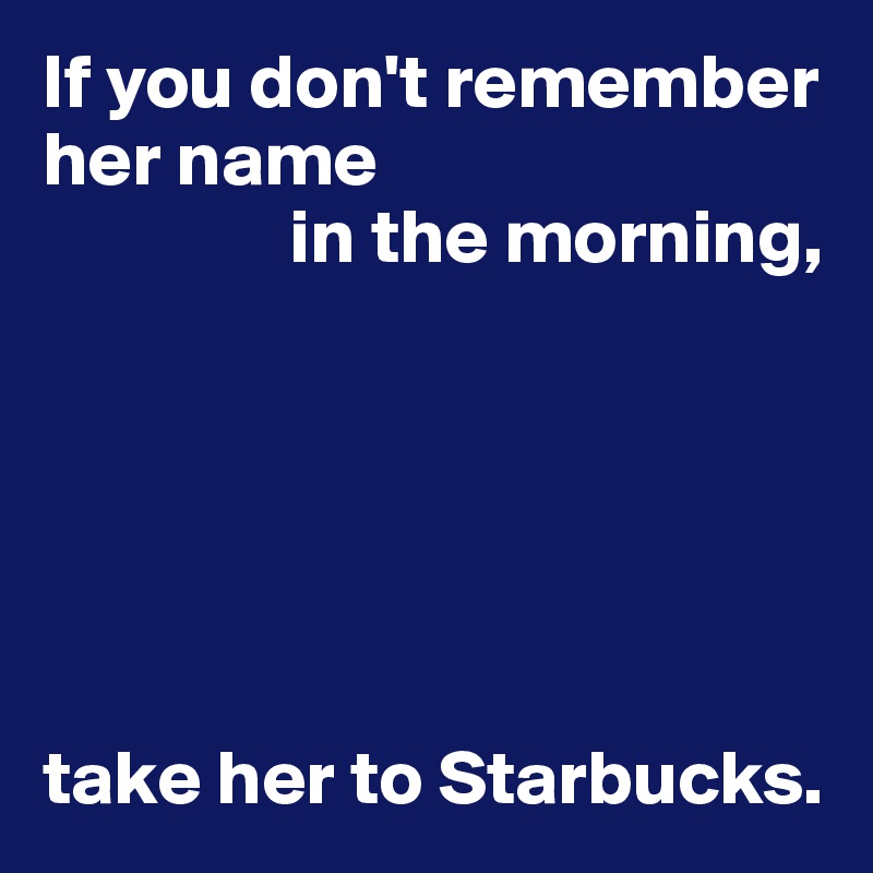 If you don't remember her name
                in the morning,






take her to Starbucks.