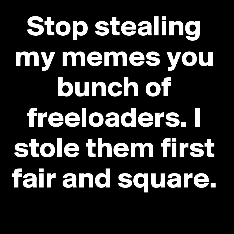 Stop stealing my memes you bunch of freeloaders. I stole them first fair and square.
