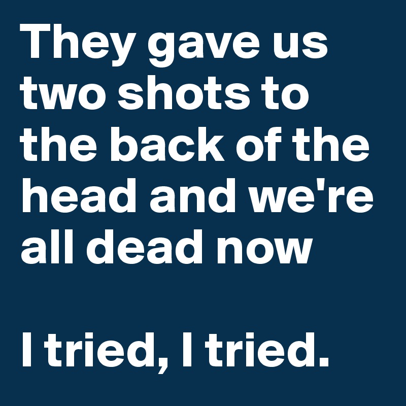 They gave us two shots to the back of the head and we're all dead now

I tried, I tried.