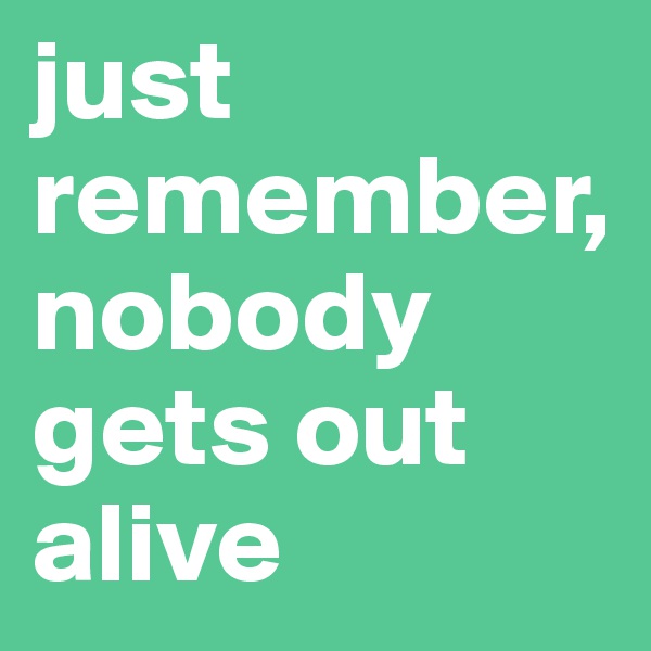 just remember, nobody gets out alive