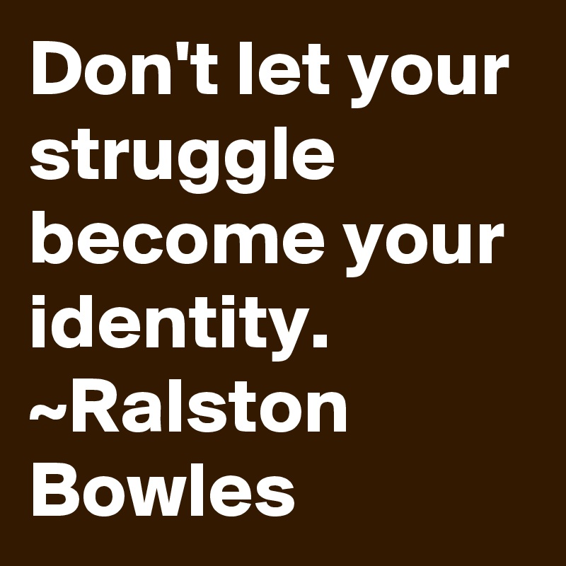 Don't let your struggle become your identity.
~Ralston Bowles