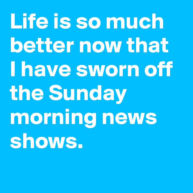 Life is so much better now that I have sworn off the Sunday morning news shows.