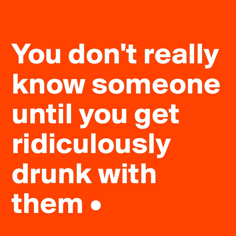 
You don't really know someone until you get ridiculously drunk with them •